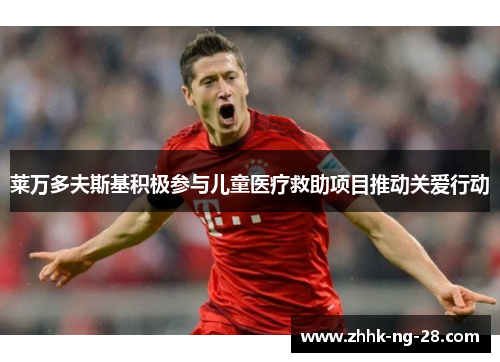 莱万多夫斯基积极参与儿童医疗救助项目推动关爱行动