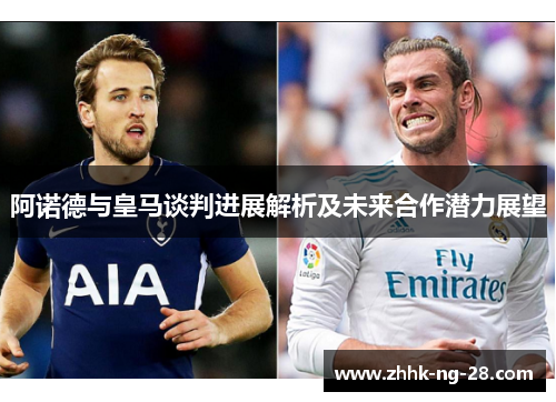 阿诺德与皇马谈判进展解析及未来合作潜力展望