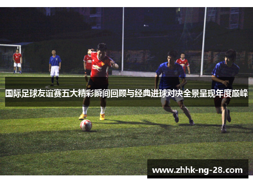 国际足球友谊赛五大精彩瞬间回顾与经典进球对决全景呈现年度巅峰