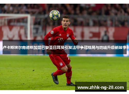 卢卡斯埃尔南德斯加盟巴黎圣日耳曼引发法甲争冠格局与防线升级新故事