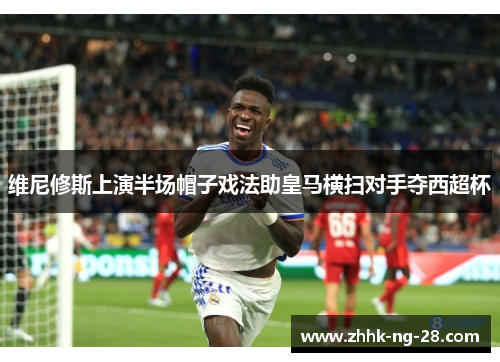 维尼修斯上演半场帽子戏法助皇马横扫对手夺西超杯